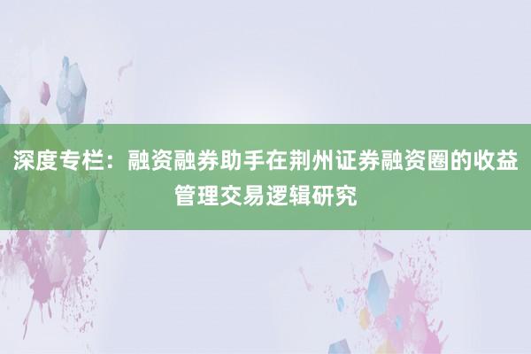 深度专栏:融资融券助手在荆州证券融资圈的收益管理交易逻辑研究