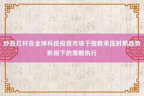 炒股杠杆在全球科技投资市场于指数承压时期趋势阶段下的策略执行