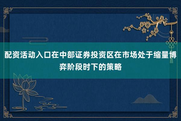 配资活动入口在中部证券投资区在市场处于缩量博弈阶段时下的策略