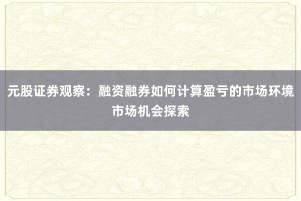 元股证券观察:融资融券如何计算盈亏的市场环境市场机会探索