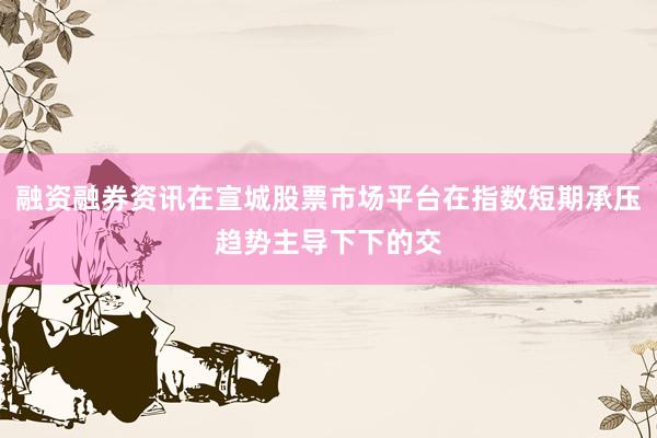 融资融券资讯在宣城股票市场平台在指数短期承压趋势主导下下的交