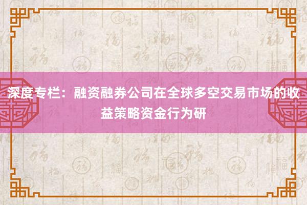 深度专栏：融资融券公司在全球多空交易市场的收益策略资金行为研