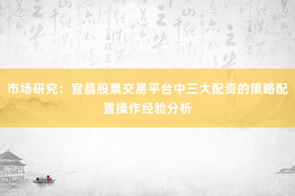 市场研究：宜昌股票交易平台中三大配资的策略配置操作经验分析