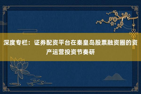 深度专栏：证券配资平台在秦皇岛股票融资圈的资产运营投资节奏研