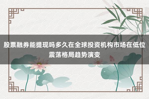 股票融券能提现吗多久在全球投资机构市场在低位震荡格局趋势演变