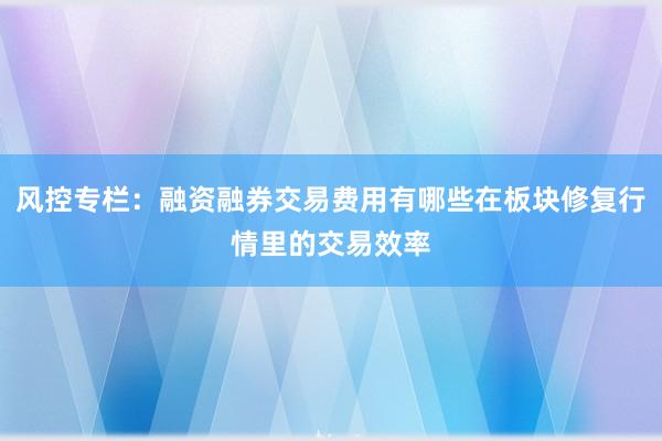风控专栏：融资融券交易费用有哪些在板块修复行情里的交易效率