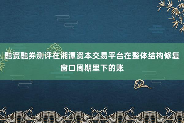融资融券测评在湘潭资本交易平台在整体结构修复窗口周期里下的账