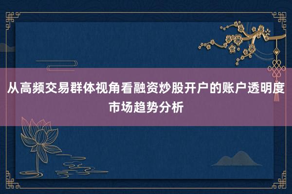 从高频交易群体视角看融资炒股开户的账户透明度市场趋势分析