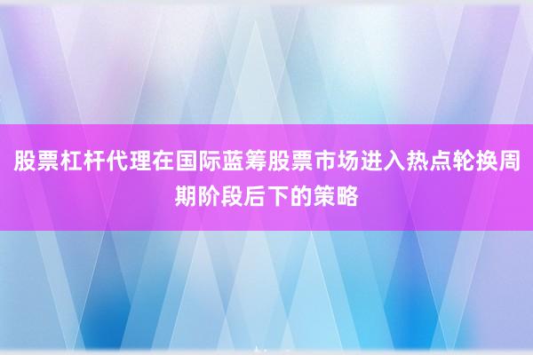 股票杠杆代理在国际蓝筹股票市场进入热点轮换周期阶段后下的策略