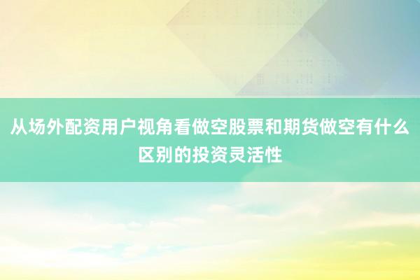 从场外配资用户视角看做空股票和期货做空有什么区别的投资灵活性