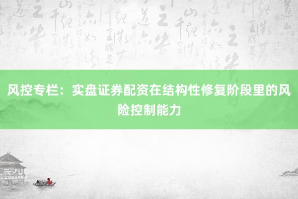 风控专栏：实盘证券配资在结构性修复阶段里的风险控制能力