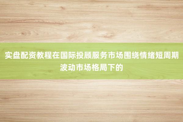 实盘配资教程在国际投顾服务市场围绕情绪短周期波动市场格局下的