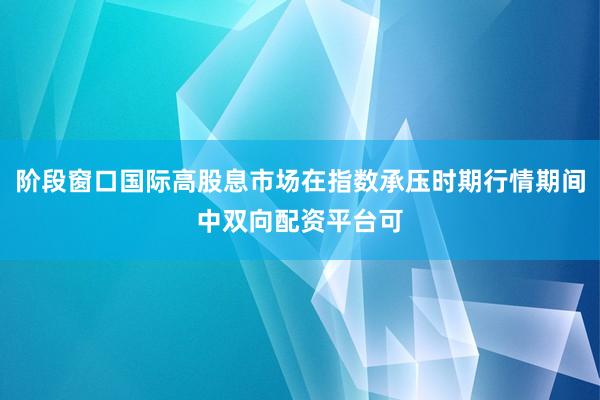 阶段窗口国际高股息市场在指数承压时期行情期间中双向配资平台可