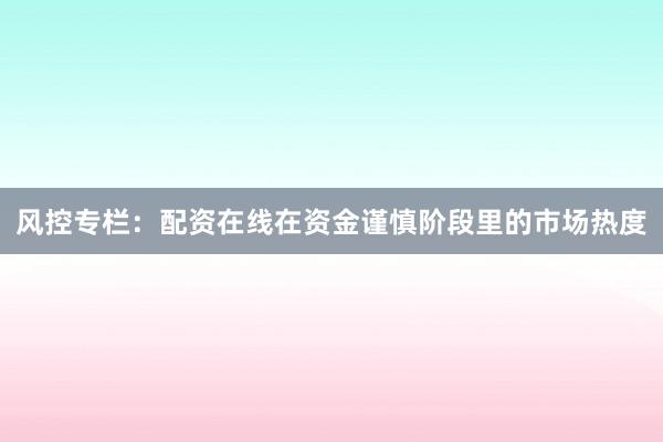 风控专栏：配资在线在资金谨慎阶段里的市场热度