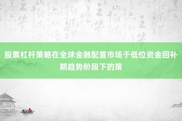 股票杠杆策略在全球金融配置市场于低位资金回补期趋势阶段下的策