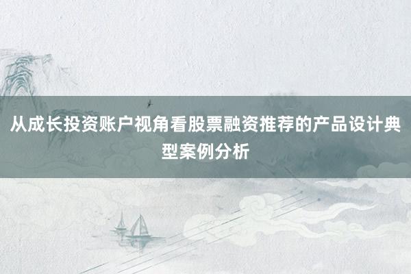 从成长投资账户视角看股票融资推荐的产品设计典型案例分析