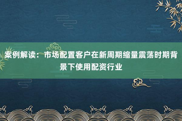 案例解读：市场配置客户在新周期缩量震荡时期背景下使用配资行业