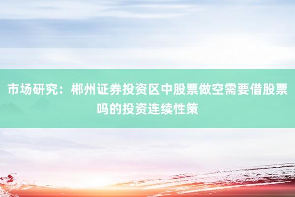 市场研究：郴州证券投资区中股票做空需要借股票吗的投资连续性策