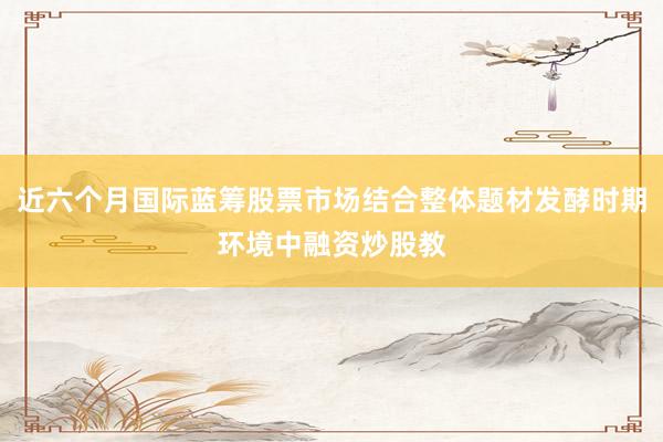 近六个月国际蓝筹股票市场结合整体题材发酵时期环境中融资炒股教