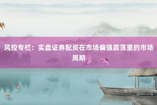 风控专栏:实盘证券配资在市场偏强震荡里的市场周期