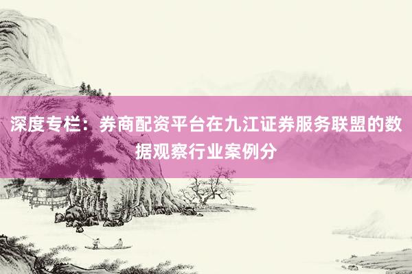 深度专栏：券商配资平台在九江证券服务联盟的数据观察行业案例分