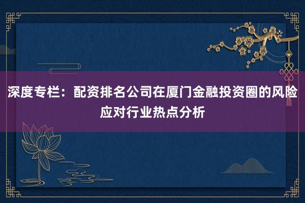 深度专栏：配资排名公司在厦门金融投资圈的风险应对行业热点分析