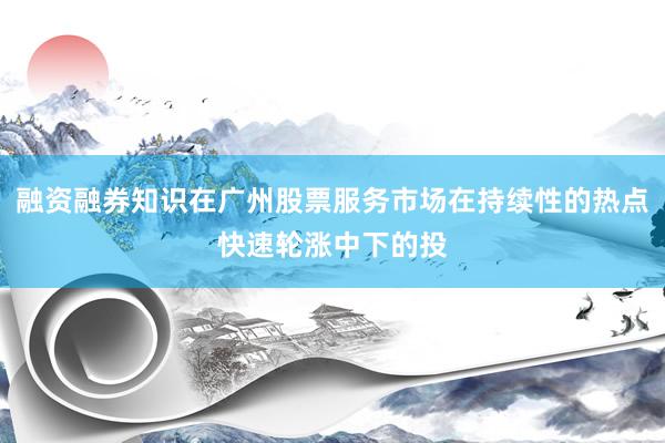 融资融券知识在广州股票服务市场在持续性的热点快速轮涨中下的投