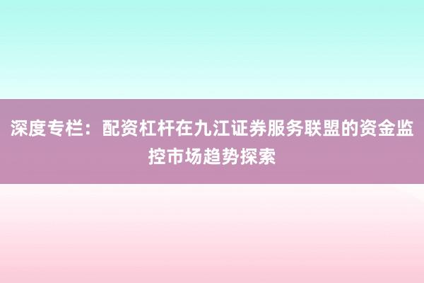 深度专栏：配资杠杆在九江证券服务联盟的资金监控市场趋势探索