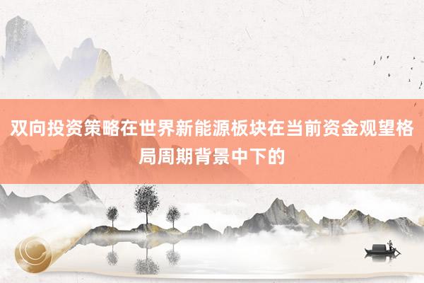 双向投资策略在世界新能源板块在当前资金观望格局周期背景中下的