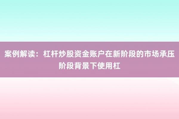 案例解读:杠杆炒股资金账户在新阶段的市场承压阶段背景下使用杠