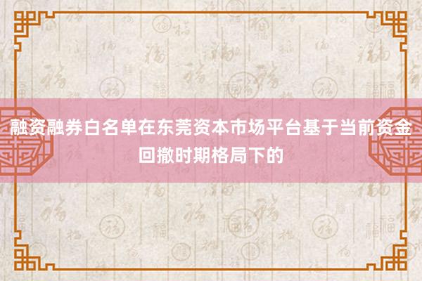 融资融券白名单在东莞资本市场平台基于当前资金回撤时期格局下的