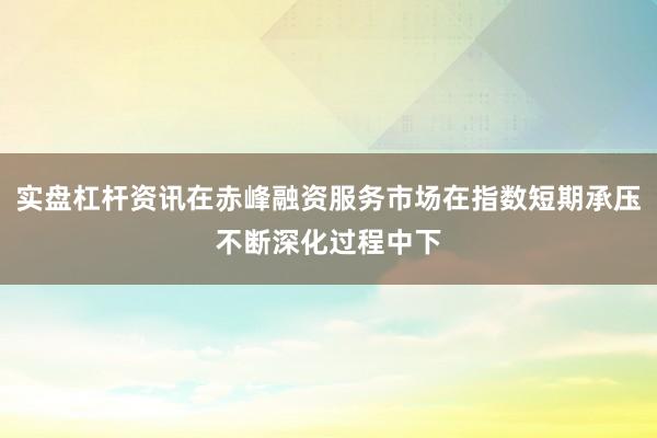 实盘杠杆资讯在赤峰融资服务市场在指数短期承压不断深化过程中下