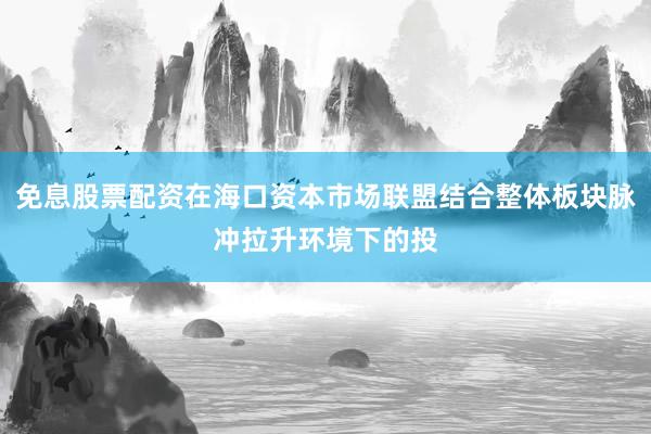 免息股票配资在海口资本市场联盟结合整体板块脉冲拉升环境下的投