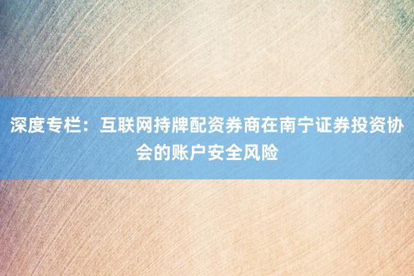 深度专栏:互联网持牌配资券商在南宁证券投资协会的账户安全风险