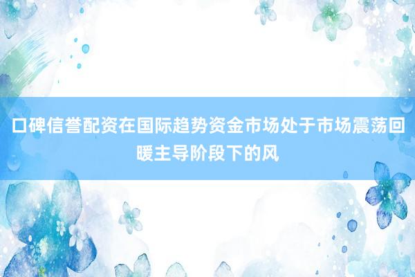 口碑信誉配资在国际趋势资金市场处于市场震荡回暖主导阶段下的风
