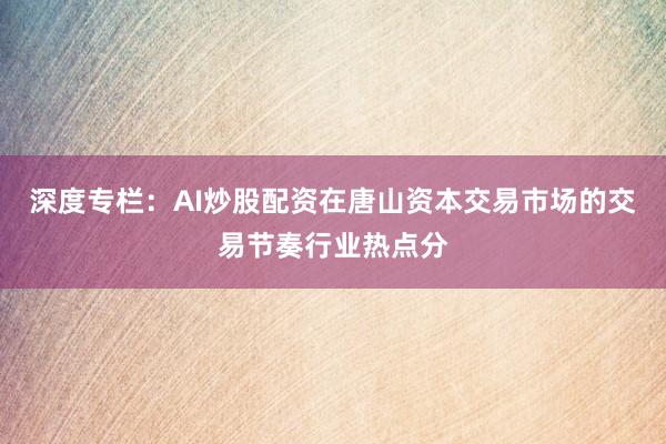 深度专栏：AI炒股配资在唐山资本交易市场的交易节奏行业热点分