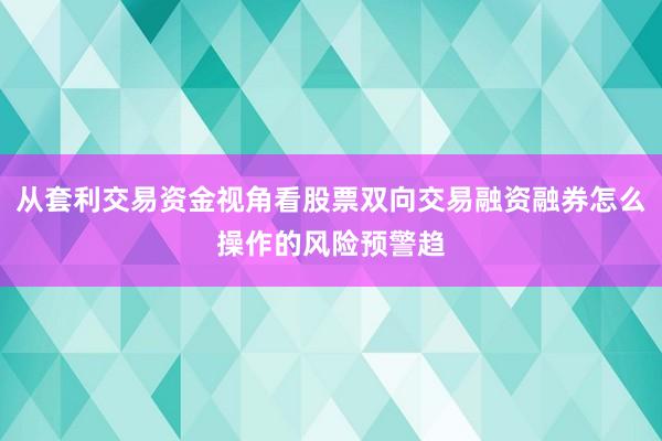 从套利交易资金视角看股票双向交易融资融券怎么操作的风险预警趋