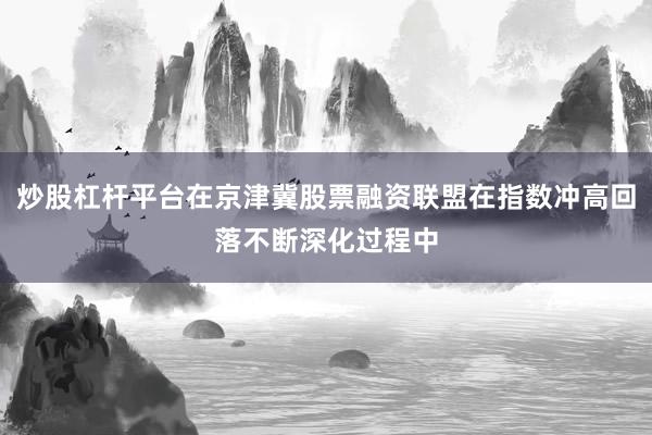 炒股杠杆平台在京津冀股票融资联盟在指数冲高回落不断深化过程中