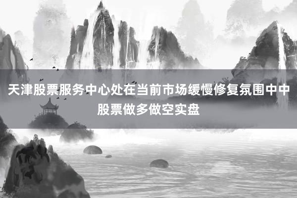 天津股票服务中心处在当前市场缓慢修复氛围中中股票做多做空实盘