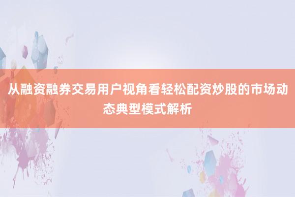 从融资融券交易用户视角看轻松配资炒股的市场动态典型模式解析