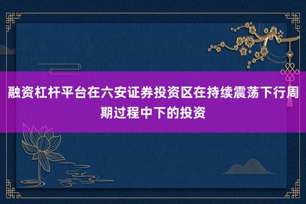 融资杠杆平台在六安证券投资区在持续震荡下行周期过程中下的投资