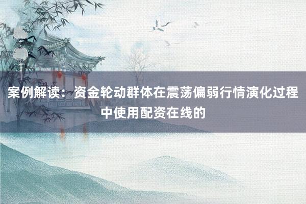 案例解读:资金轮动群体在震荡偏弱行情演化过程中使用配资在线的