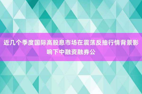 近几个季度国际高股息市场在震荡反抽行情背景影响下中融资融券公