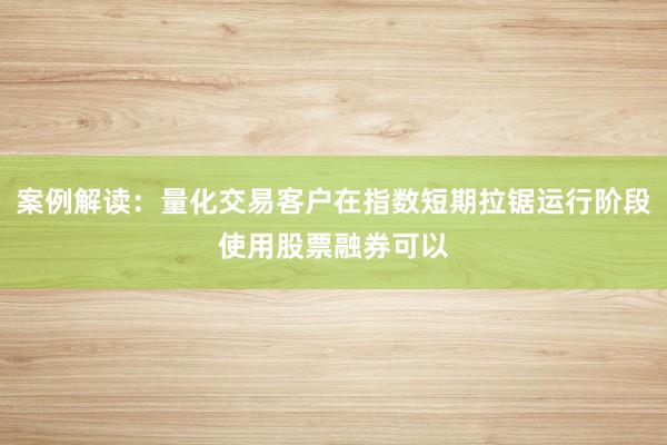 案例解读：量化交易客户在指数短期拉锯运行阶段使用股票融券可以