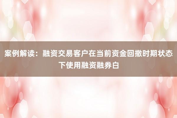 案例解读:融资交易客户在当前资金回撤时期状态下使用融资融券白