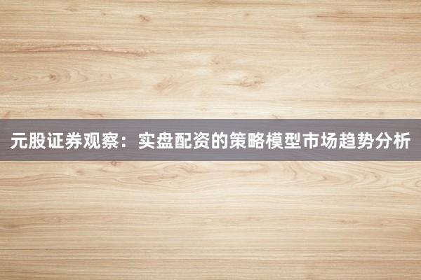 元股证券观察：实盘配资的策略模型市场趋势分析