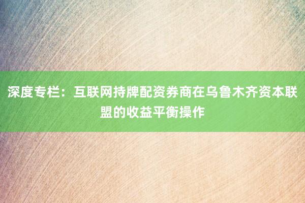深度专栏：互联网持牌配资券商在乌鲁木齐资本联盟的收益平衡操作