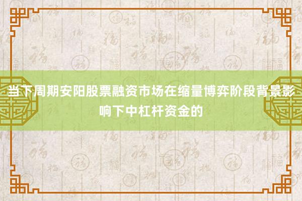 当下周期安阳股票融资市场在缩量博弈阶段背景影响下中杠杆资金的