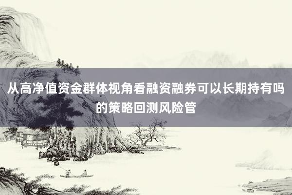 从高净值资金群体视角看融资融券可以长期持有吗的策略回测风险管
