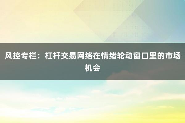 风控专栏：杠杆交易网络在情绪轮动窗口里的市场机会